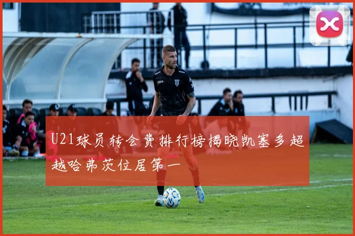 U21球员转会费排行榜揭晓凯塞多超越哈弗茨位居第一