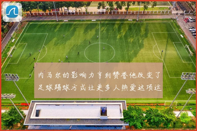 内马尔的影响力亨利赞誉他改变了足球踢球方式让更多人热爱这项运动
