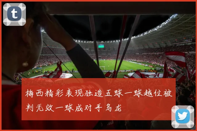梅西精彩表现独造五球一球越位被判无效一球成对手乌龙