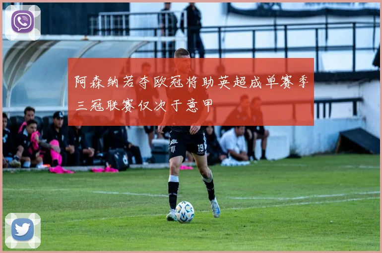 阿森纳若夺欧冠将助英超成单赛季三冠联赛仅次于意甲
