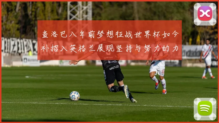 查洛巴八年前梦想征战世界杯如今补招入英格兰展现坚持与努力的力量