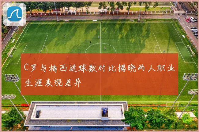 C罗与梅西进球数对比揭晓两人职业生涯表现差异
