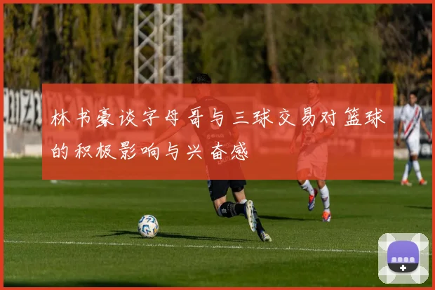 林书豪谈字母哥与三球交易对篮球的积极影响与兴奋感