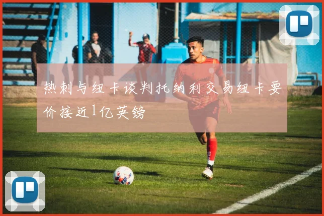 热刺与纽卡谈判托纳利交易纽卡要价接近1亿英镑