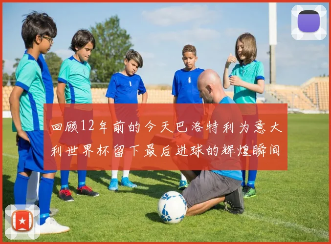 回顾12年前的今天巴洛特利为意大利世界杯留下最后进球的辉煌瞬间