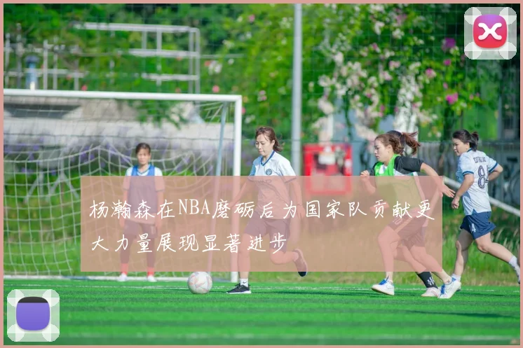 杨瀚森在NBA磨砺后为国家队贡献更大力量展现显著进步