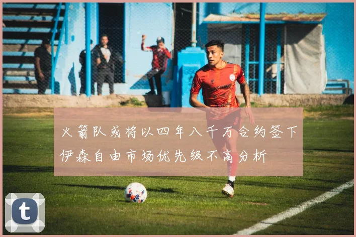 火箭队或将以四年八千万合约签下伊森自由市场优先级不高分析